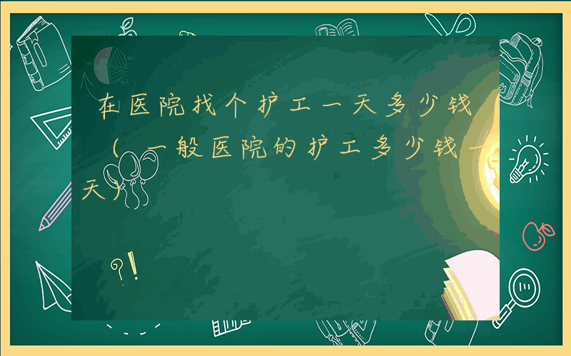 在医院找个护工一天多少钱 (一般医院的护工多少钱一天)